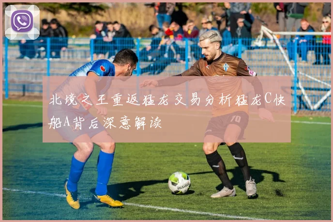 北境之王重返猛龙交易分析猛龙C快船A背后深意解读