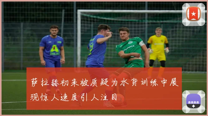 萨拉赫初来被质疑为水货训练中展现惊人速度引人注目