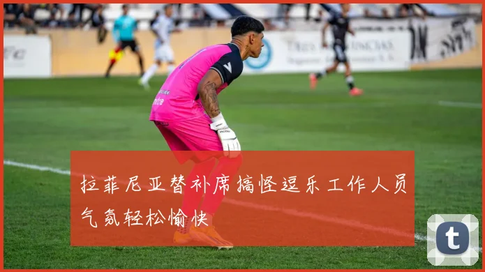 拉菲尼亚替补席搞怪逗乐工作人员气氛轻松愉快