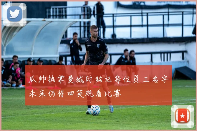 瓜帅执掌曼城时铭记每位员工名字未来仍将回英观看比赛