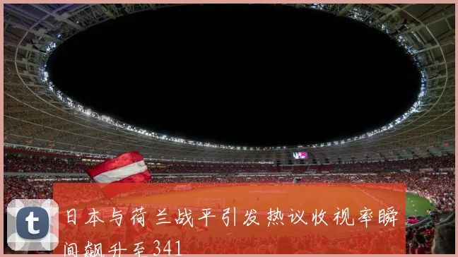 日本与荷兰战平引发热议收视率瞬间飙升至341