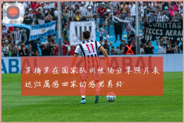 罗梅罗在国家队训练场分享照片表达归属感回家的感觉真好