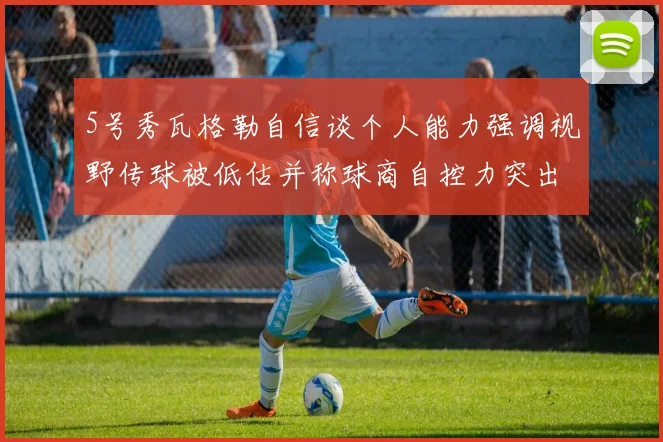 5号秀瓦格勒自信谈个人能力强调视野传球被低估并称球商自控力突出